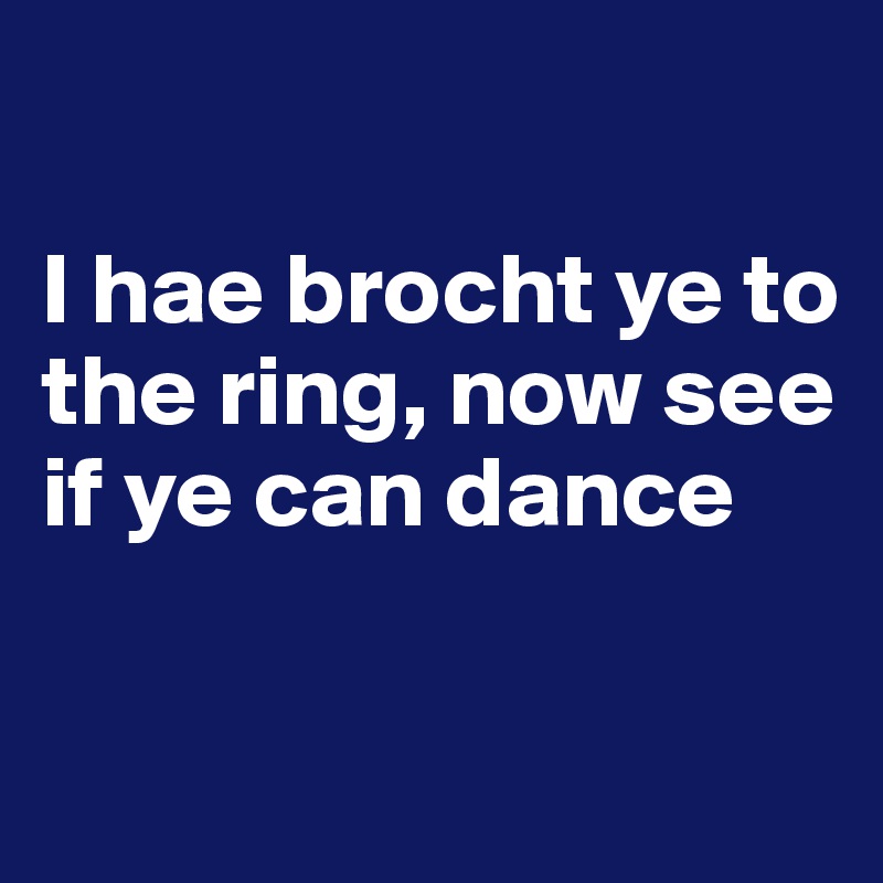 

I hae brocht ye to the ring, now see if ye can dance

