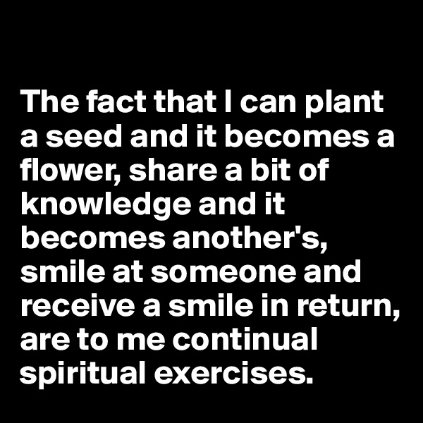 

The fact that I can plant a seed and it becomes a flower, share a bit of knowledge and it becomes another's, smile at someone and receive a smile in return, are to me continual spiritual exercises. 