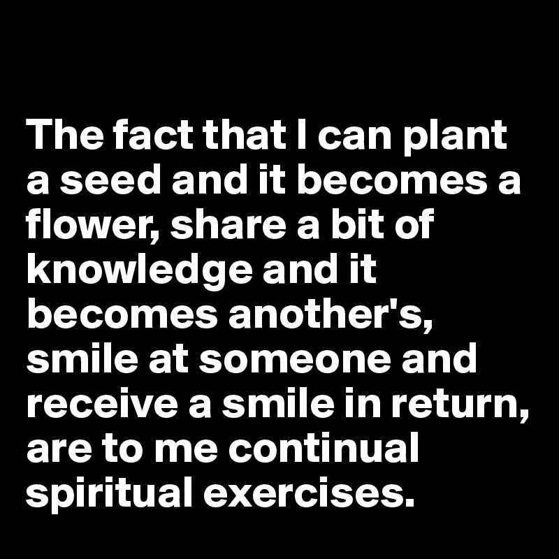 

The fact that I can plant a seed and it becomes a flower, share a bit of knowledge and it becomes another's, smile at someone and receive a smile in return, are to me continual spiritual exercises. 