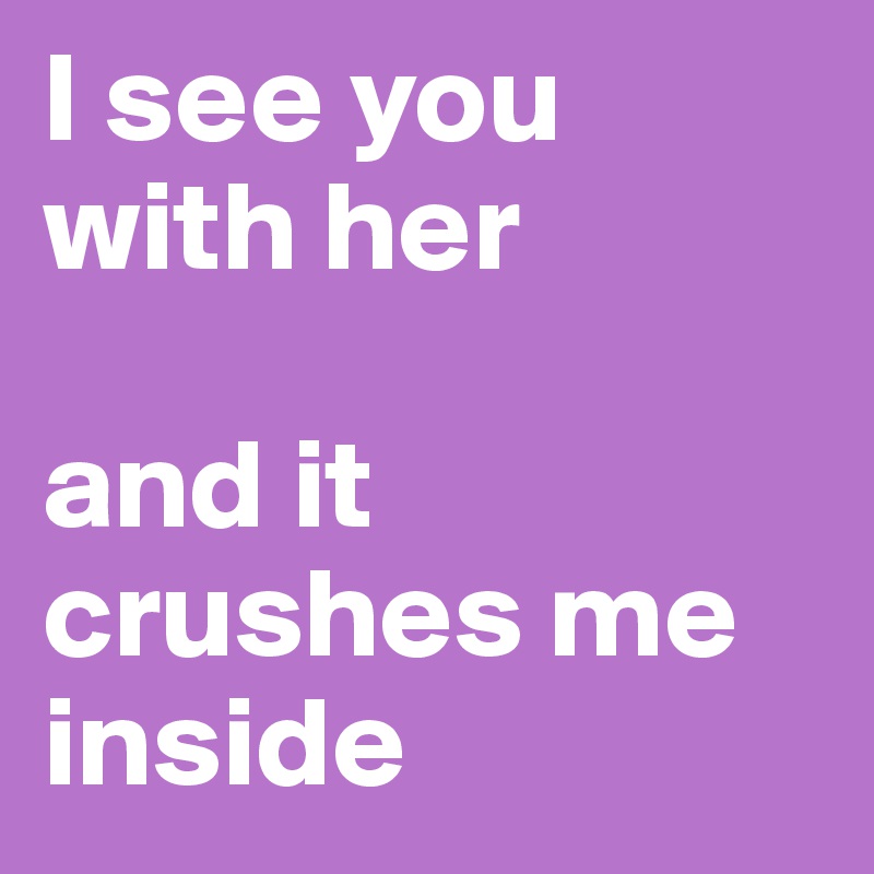 I see you with her

and it crushes me inside