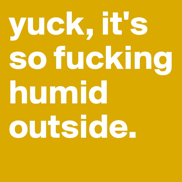 yuck, it's so fucking humid outside.