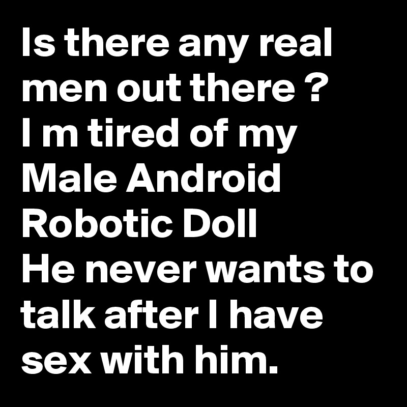 Is there any real men out there ?
I m tired of my Male Android Robotic Doll
He never wants to talk after I have sex with him.