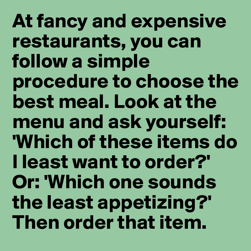 At fancy and expensive restaurants, you can follow a simple procedure to choose the best meal. Look at the menu and ask yourself: 'Which of these items do I least want to order?' Or: 'Which one sounds the least appetizing?' Then order that item.