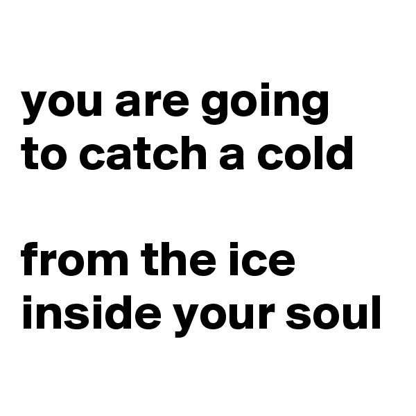 
you are going to catch a cold

from the ice inside your soul