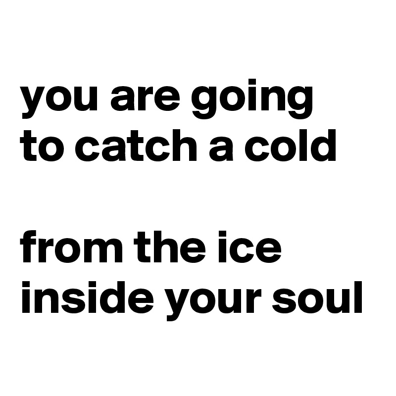 
you are going to catch a cold

from the ice inside your soul