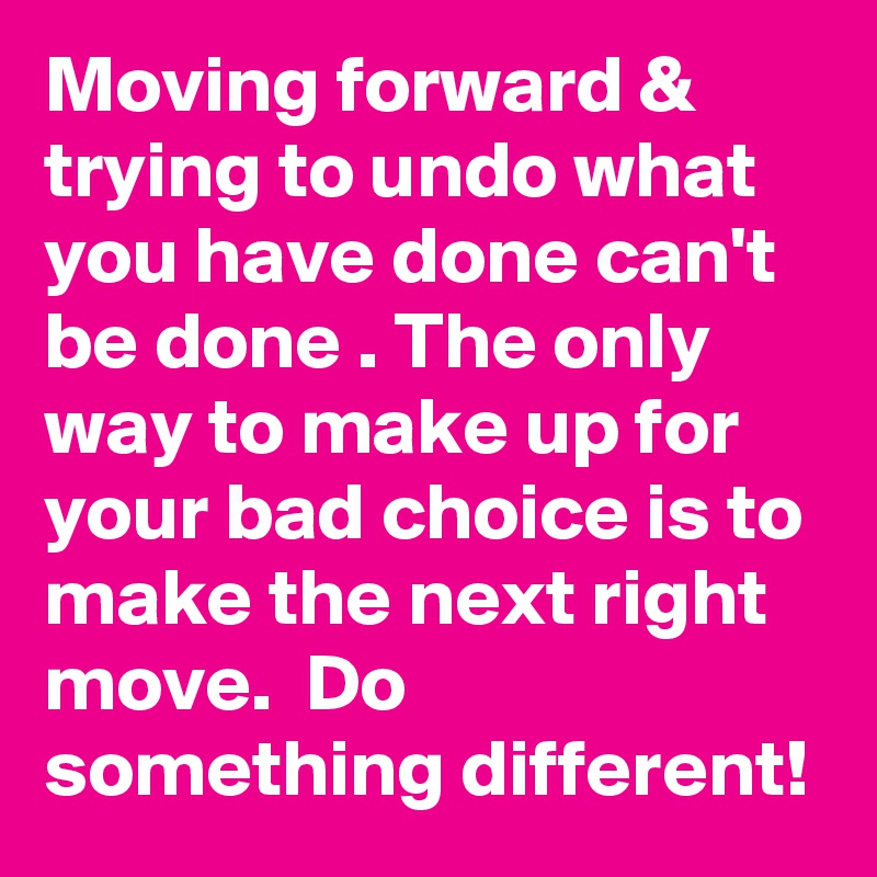 Moving forward & trying to undo what you have done can't be done . The only way to make up for your bad choice is to make the next right move.  Do something different!