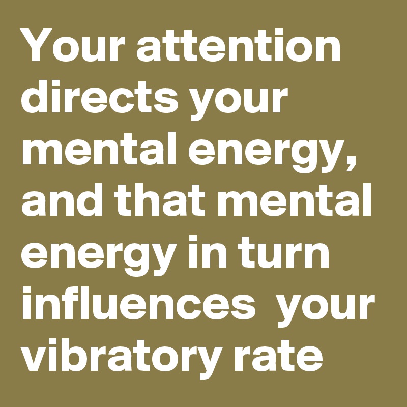 Your attention directs your mental energy, and that mental energy in turn influences  your vibratory rate 