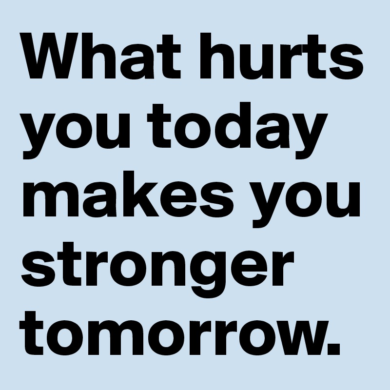 What hurts you today makes you stronger tomorrow.
