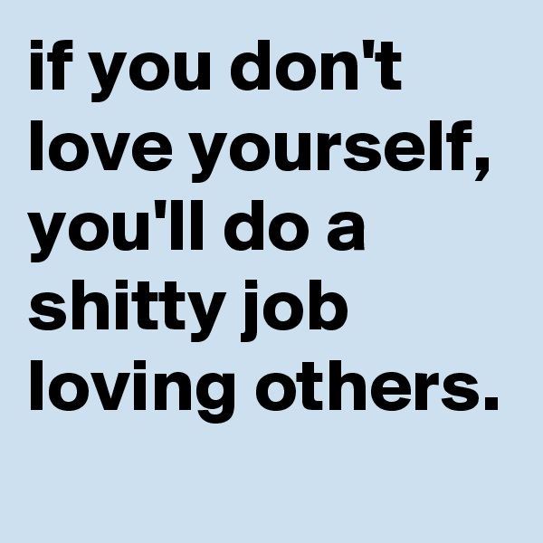 if you don't love yourself, you'll do a shitty job loving others.
