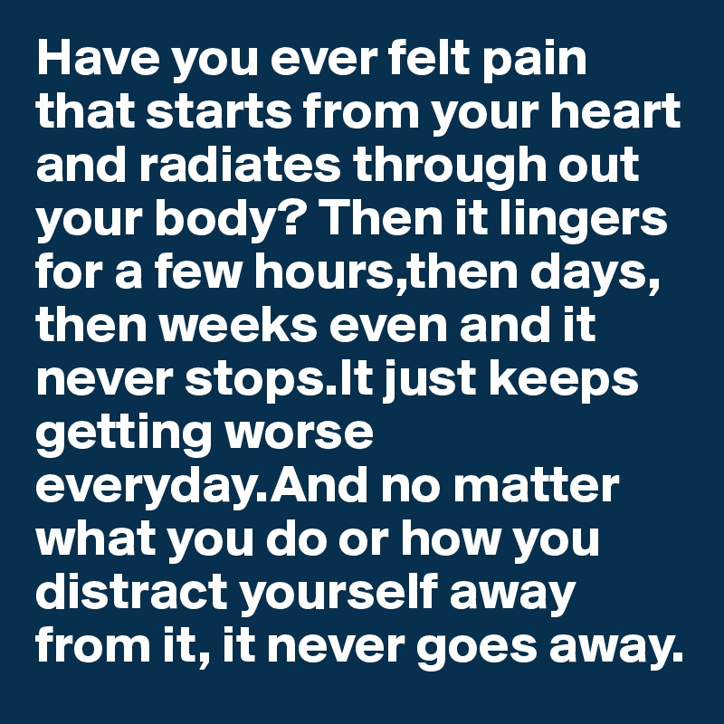 Have you ever felt pain that starts from your heart and radiates through out your body? Then it lingers for a few hours,then days, then weeks even and it never stops.It just keeps getting worse everyday.And no matter what you do or how you distract yourself away from it, it never goes away. 