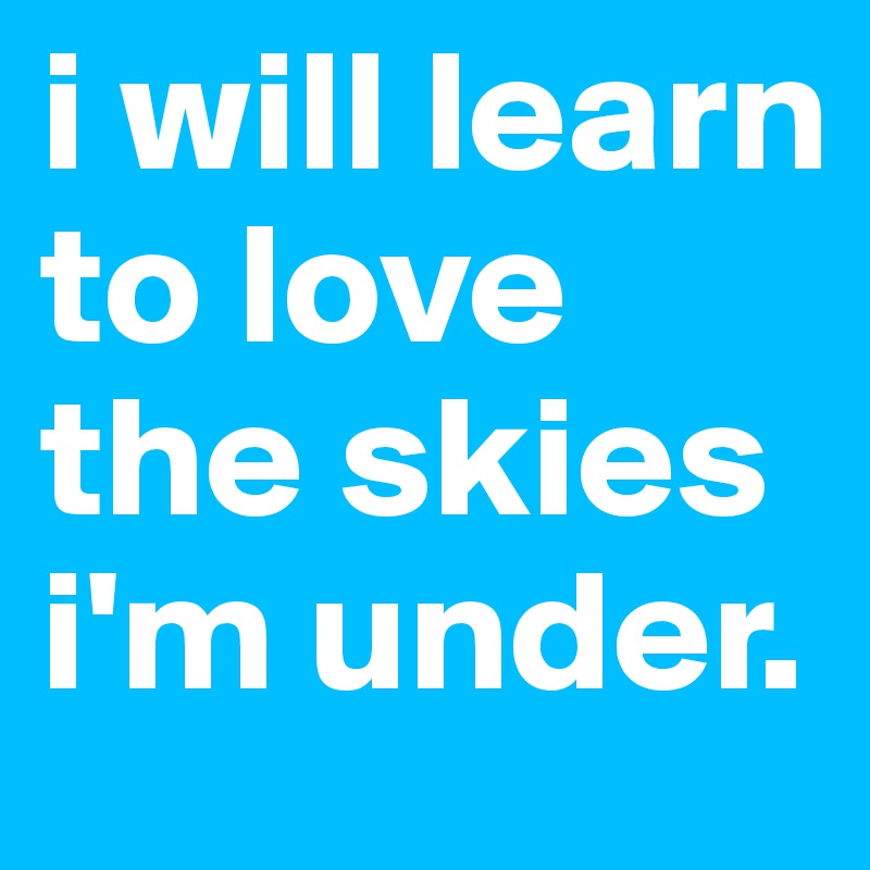 i will learn to love the skies i'm under.