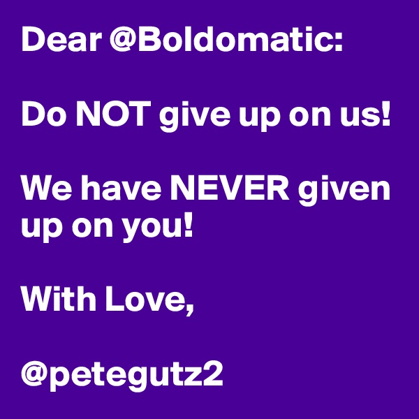 Dear @Boldomatic:

Do NOT give up on us! 

We have NEVER given up on you!

With Love,

@petegutz2