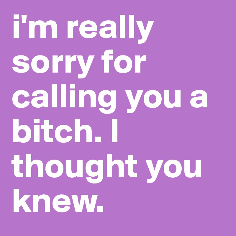 i'm really sorry for calling you a bitch. I thought you knew.