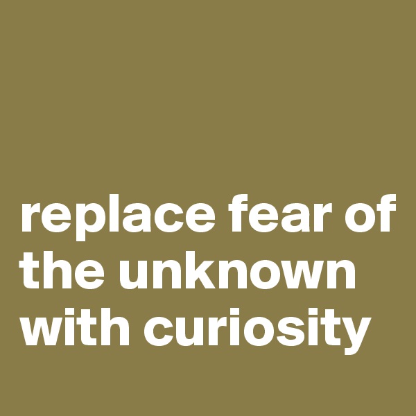 


replace fear of the unknown with curiosity