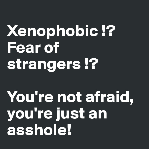 
Xenophobic !? Fear of strangers !? 

You're not afraid, you're just an asshole!
