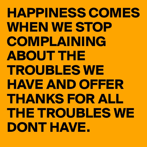 HAPPINESS COMES WHEN WE STOP COMPLAINING ABOUT THE TROUBLES WE HAVE AND OFFER THANKS FOR ALL THE TROUBLES WE DONT HAVE.