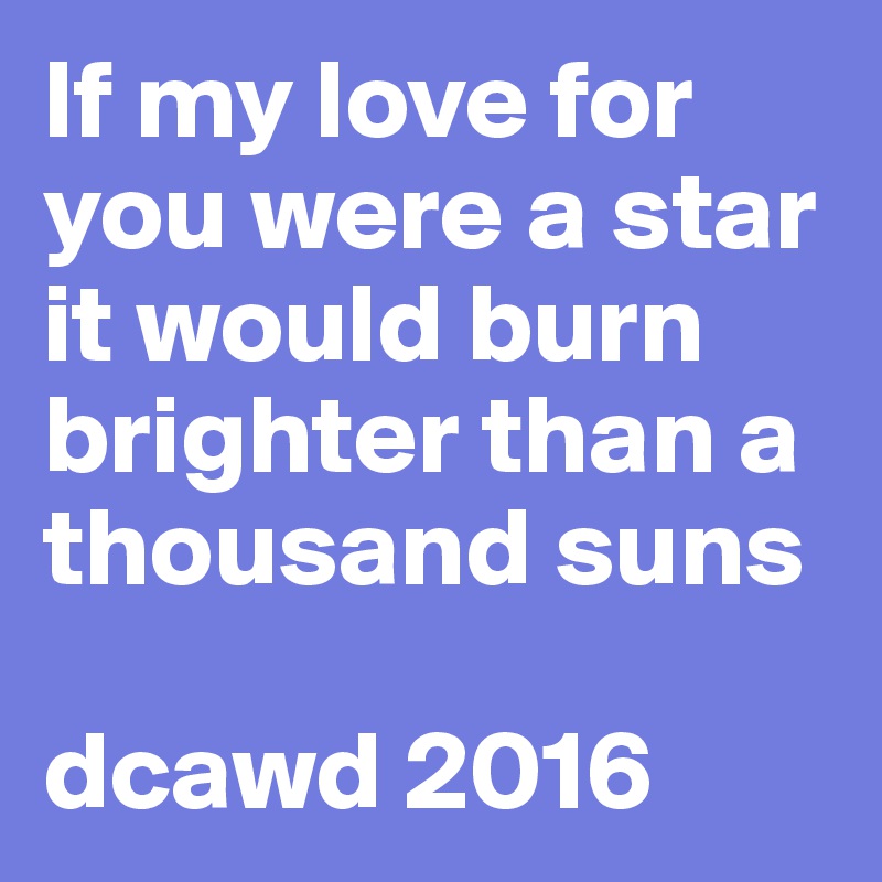 If my love for you were a star it would burn brighter than a thousand suns

dcawd 2016