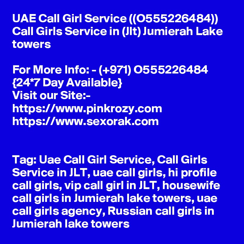 UAE Call Girl Service ((O555226484)) Call Girls Service in (Jlt) Jumierah Lake towers

For More Info: - (+971) O555226484 {24*7 Day Available} 
Visit our Site:-
https://www.pinkrozy.com 
https://www.sexorak.com


Tag: Uae Call Girl Service, Call Girls Service in JLT, uae call girls, hi profile call girls, vip call girl in JLT, housewife call girls in Jumierah lake towers, uae call girls agency, Russian call girls in Jumierah lake towers