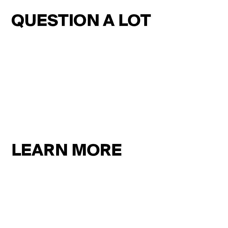 QUESTION A LOT






LEARN MORE


