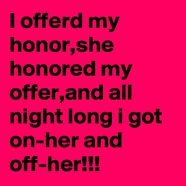 I offerd my honor,she honored my offer,and all night long i got on-her and off-her!!!