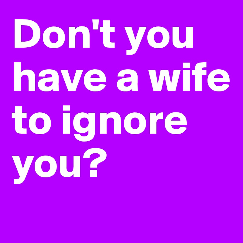 Don't you have a wife to ignore you?
