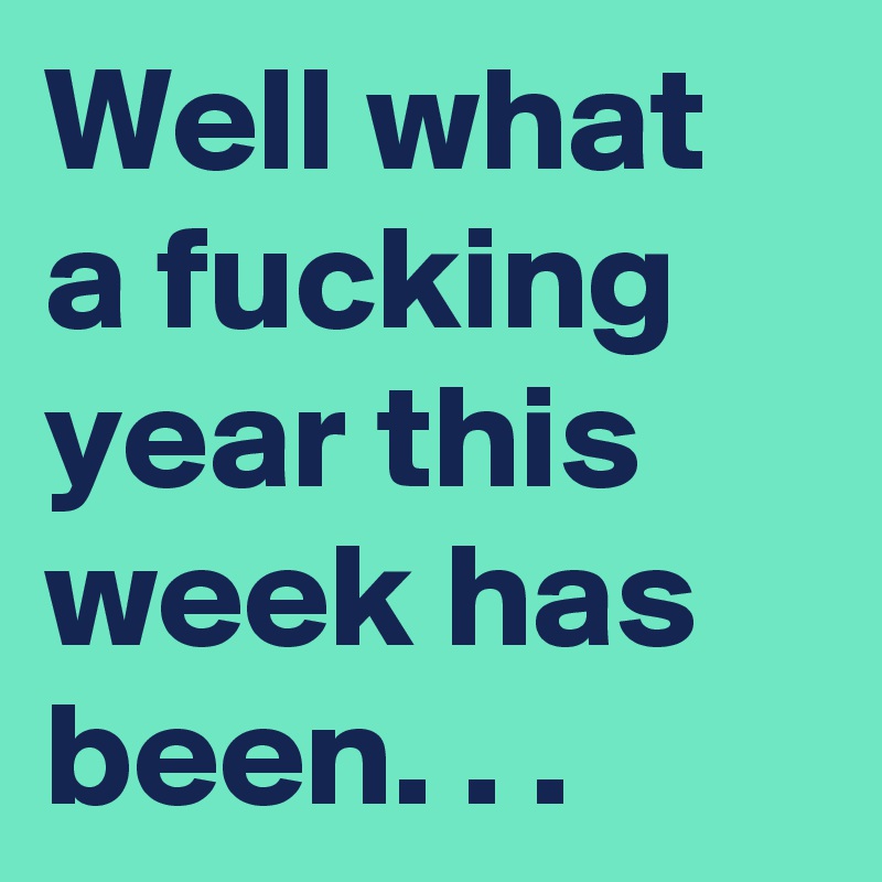 Well what a fucking year this week has been. . .