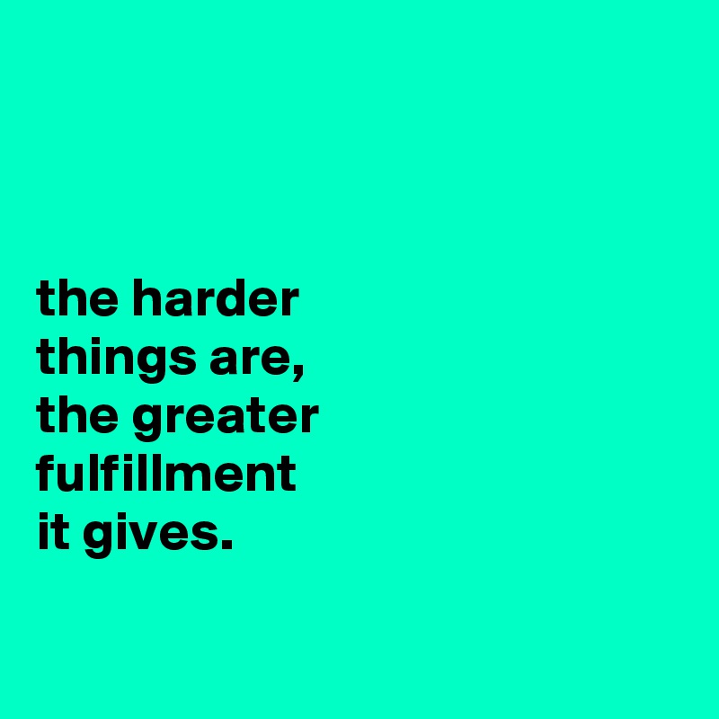 



the harder
things are,
the greater
fulfillment
it gives.

