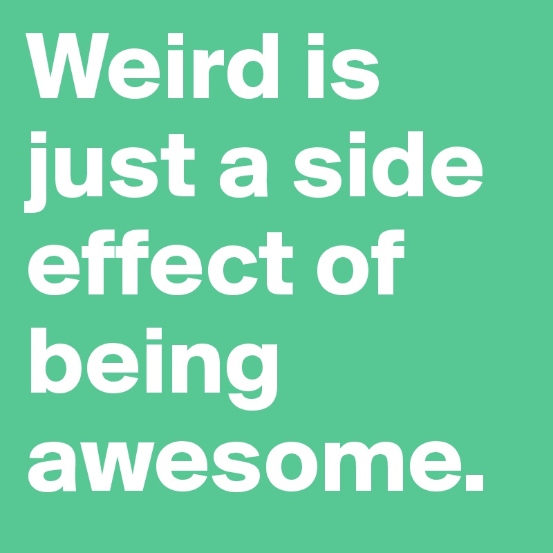 Weird is just a side effect of being awesome. 