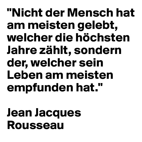 "Nicht der Mensch hat am meisten gelebt, welcher die höchsten Jahre zählt, sondern der, welcher sein Leben am meisten empfunden hat." 

Jean Jacques Rousseau
