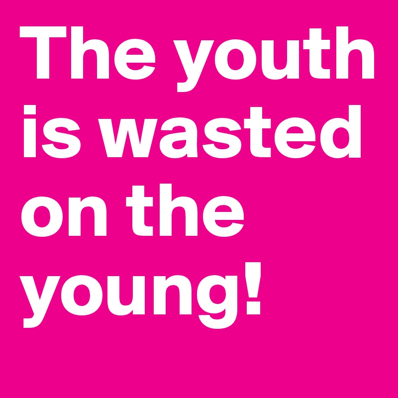 The youth is wasted on the young!
