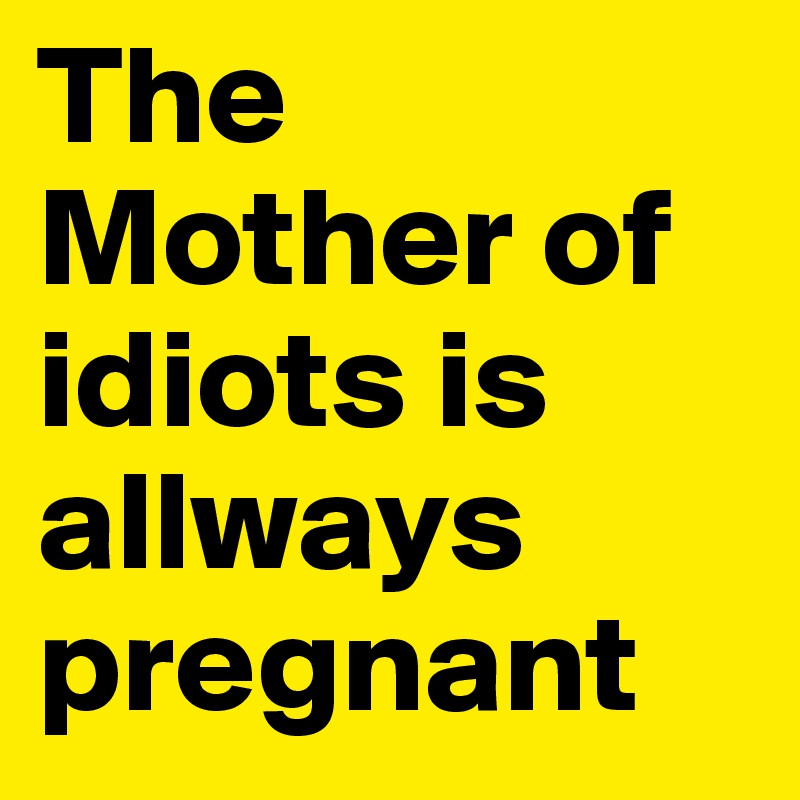 The Mother of idiots is allways pregnant