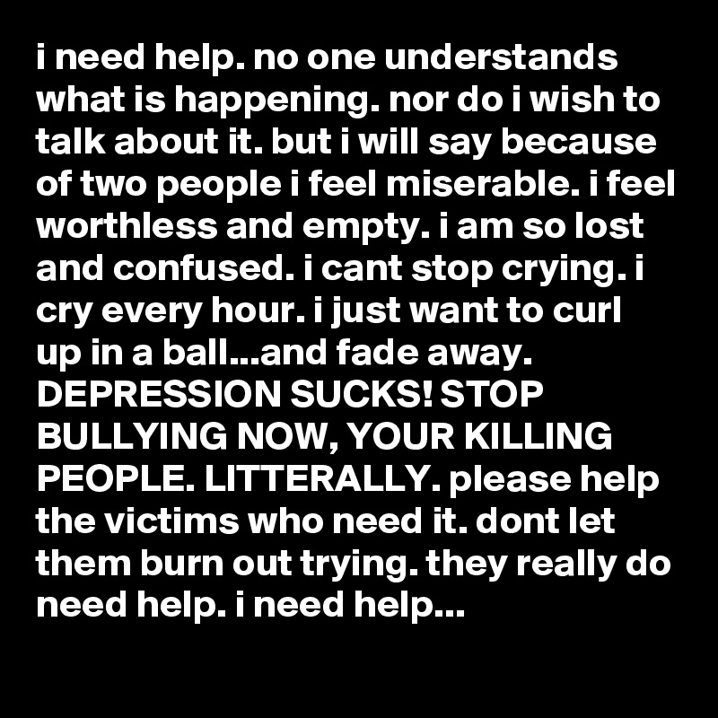 i need help. no one understands what is happening. nor do i wish to talk about it. but i will say because of two people i feel miserable. i feel worthless and empty. i am so lost and confused. i cant stop crying. i cry every hour. i just want to curl up in a ball...and fade away. DEPRESSION SUCKS! STOP BULLYING NOW, YOUR KILLING PEOPLE. LITTERALLY. please help the victims who need it. dont let them burn out trying. they really do need help. i need help...