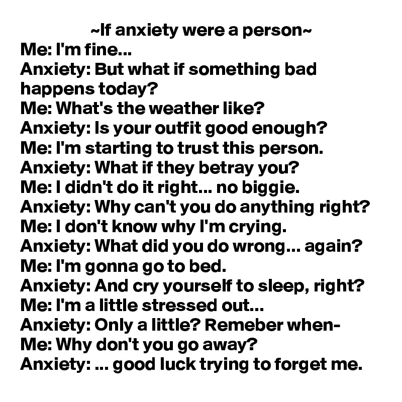                   ~If anxiety were a person~
Me: I'm fine...
Anxiety: But what if something bad happens today?
Me: What's the weather like?
Anxiety: Is your outfit good enough?
Me: I'm starting to trust this person.
Anxiety: What if they betray you?
Me: I didn't do it right... no biggie.
Anxiety: Why can't you do anything right?
Me: I don't know why I'm crying.
Anxiety: What did you do wrong... again?
Me: I'm gonna go to bed.
Anxiety: And cry yourself to sleep, right?
Me: I'm a little stressed out...
Anxiety: Only a little? Remeber when-
Me: Why don't you go away?
Anxiety: ... good luck trying to forget me.