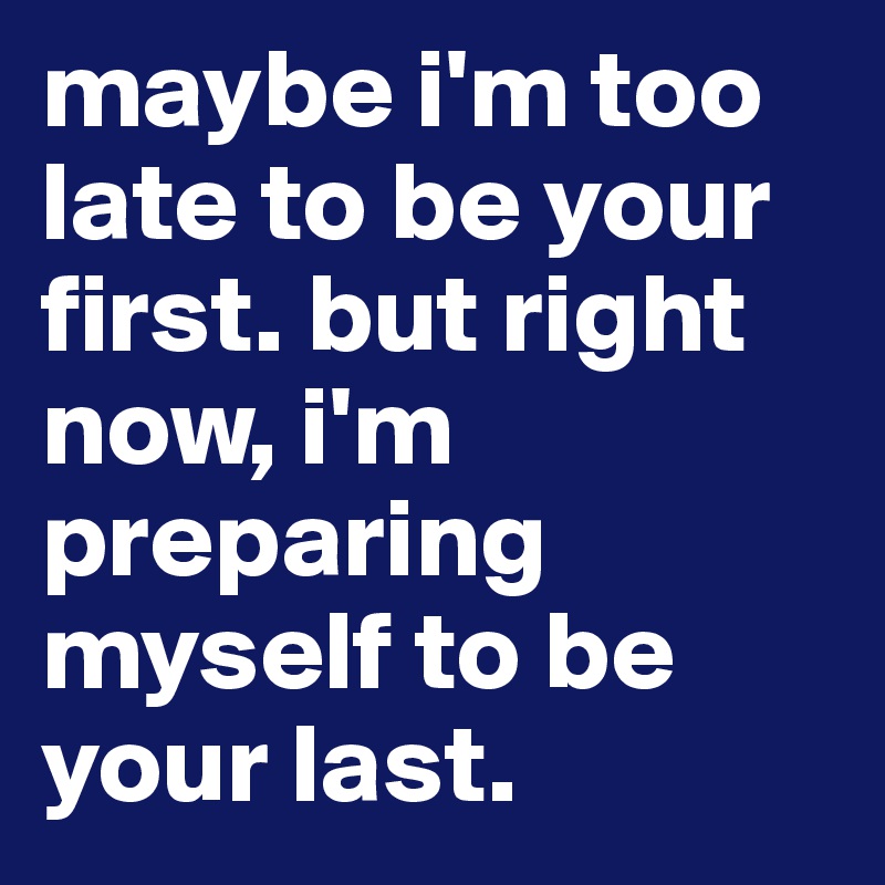 maybe i'm too late to be your first. but right now, i'm preparing myself to be your last.