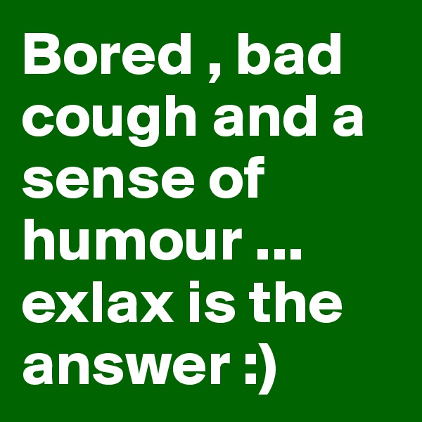 Bored , bad cough and a sense of humour ... exlax is the answer :)