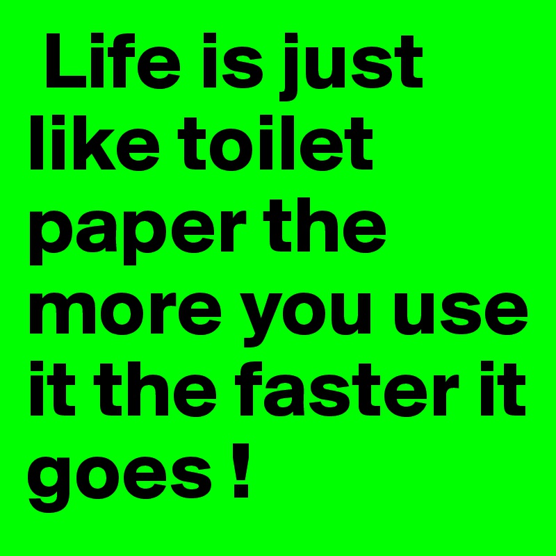  Life is just like toilet paper the more you use it the faster it goes !