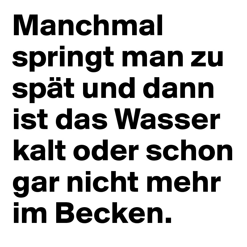 Manchmal springt man zu spät und dann ist das Wasser kalt oder schon gar nicht mehr im Becken. 