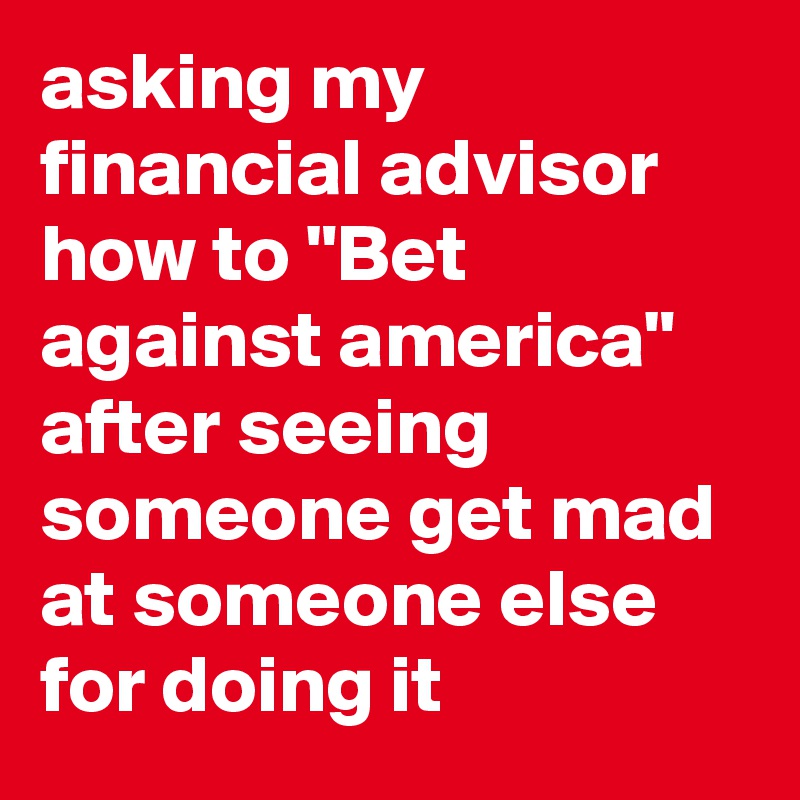 asking my financial advisor how to "Bet against america" after seeing someone get mad at someone else for doing it
