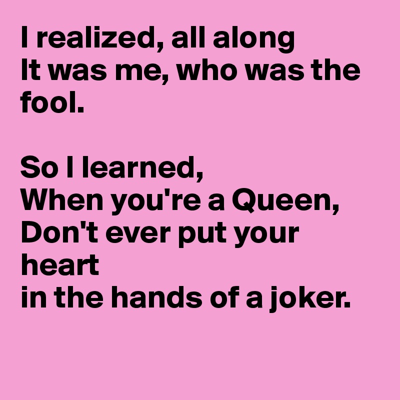 I realized, all along
It was me, who was the fool.

So I learned,
When you're a Queen,
Don't ever put your heart
in the hands of a joker.

