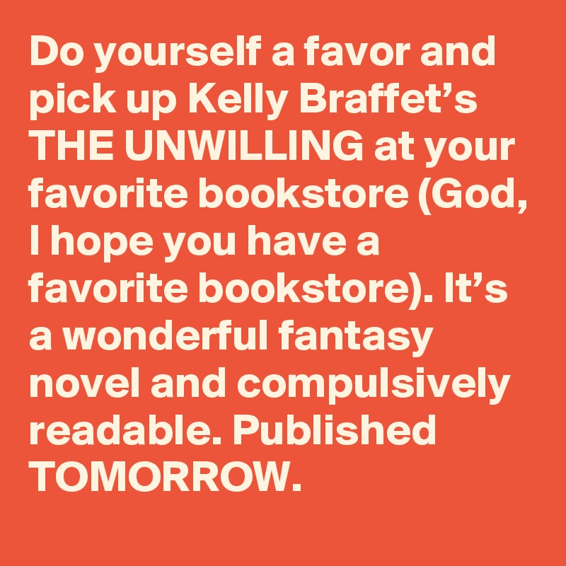 Do yourself a favor and pick up Kelly Braffet’s THE UNWILLING at your favorite bookstore (God, I hope you have a favorite bookstore). It’s a wonderful fantasy novel and compulsively readable. Published TOMORROW.