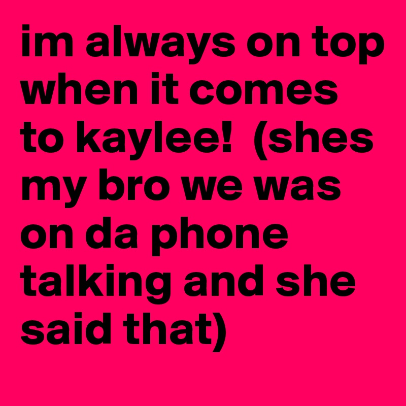 im always on top when it comes to kaylee!  (shes my bro we was on da phone talking and she said that)
