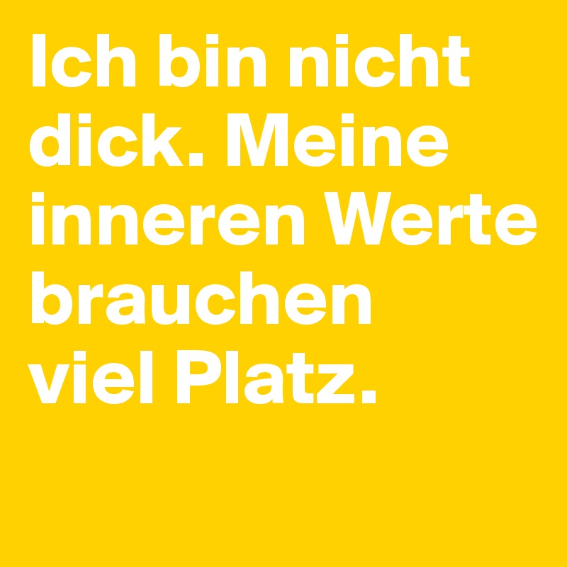 Ich bin nicht dick. Meine inneren Werte brauchen 
viel Platz.
