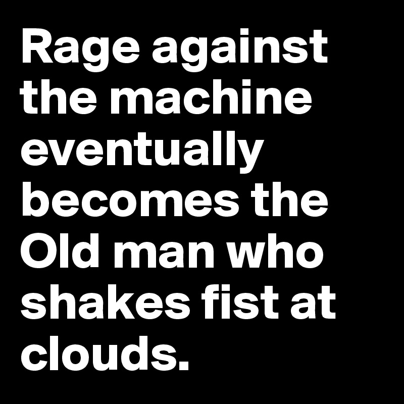 Rage against the machine eventually becomes the
Old man who shakes fist at clouds. 