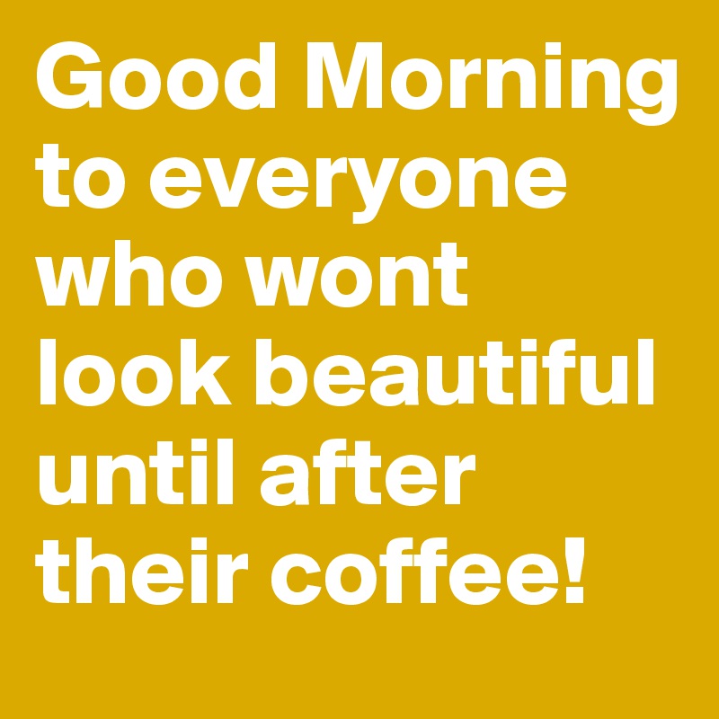 Good Morning to everyone who wont look beautiful until after their coffee!