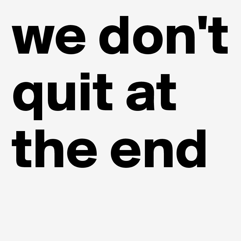 we don't quit at the end