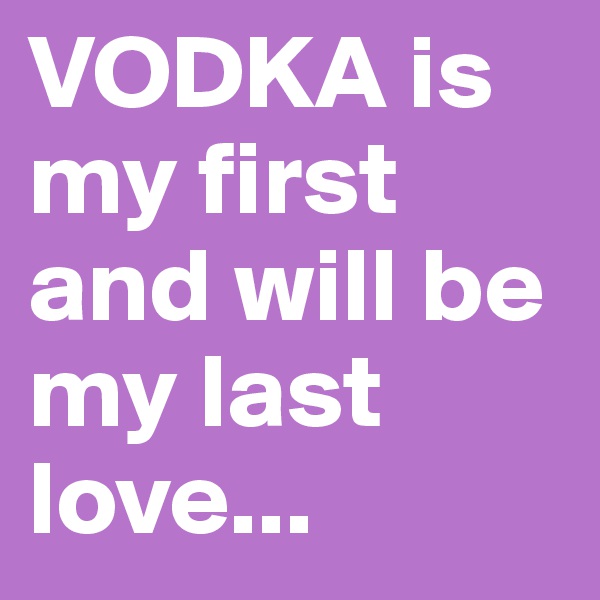 VODKA is my first and will be my last love...