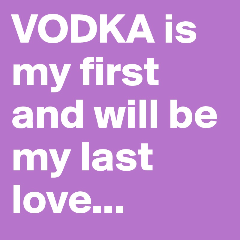 VODKA is my first and will be my last love...