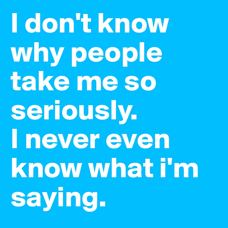 I don't know why people take me so seriously. 
I never even know what i'm saying. 