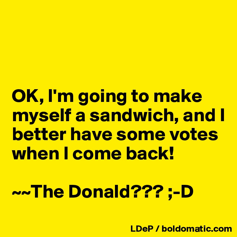 



OK, I'm going to make myself a sandwich, and I better have some votes when I come back!

~~The Donald??? ;-D