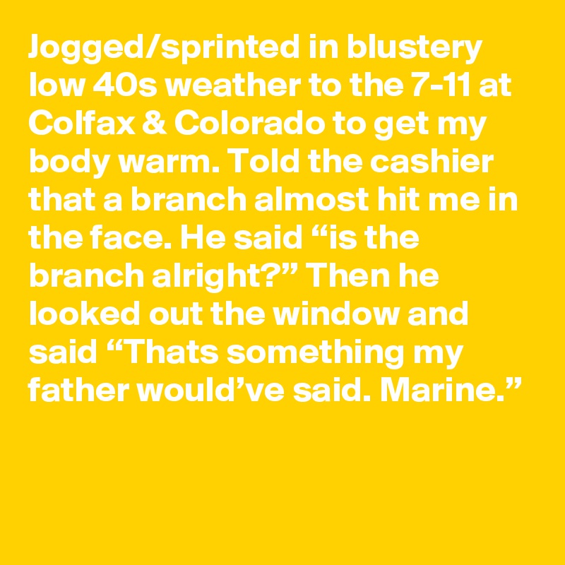 Jogged/sprinted in blustery low 40s weather to the 7-11 at Colfax & Colorado to get my body warm. Told the cashier that a branch almost hit me in the face. He said “is the branch alright?” Then he looked out the window and said “Thats something my father would’ve said. Marine.”